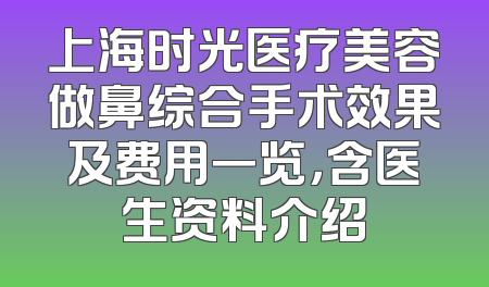上海时光医疗美容做鼻综合手术效果及费用一览，含医生资料介绍