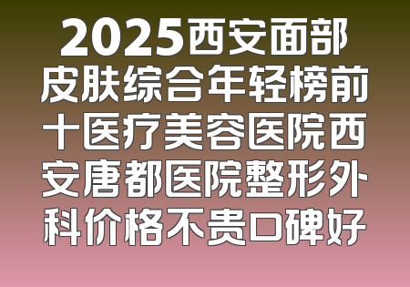 2025西安面部皮肤综合年轻榜前十医疗美容医院西安唐都医院整形外科价格不贵口碑好