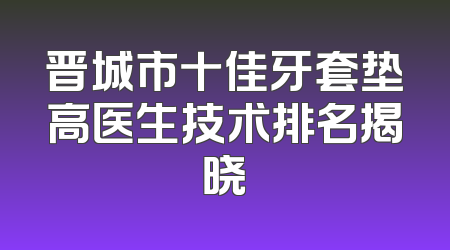 晋城市十佳牙套垫高医生技术排名揭晓
