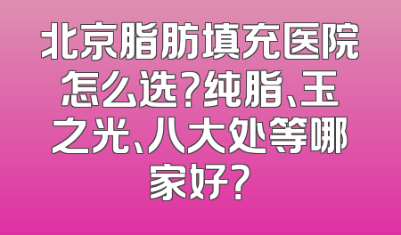 北京脂肪填充医院怎么选？纯脂、玉之光、八大处等哪家好？