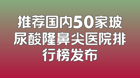 推荐国内50家玻尿酸隆鼻尖医院排行榜发布