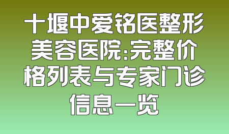 十堰中爱铭医整形美容医院：完整价格列表与专家门诊信息一览