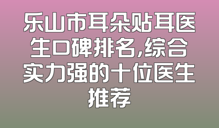 乐山市耳朵贴耳医生口碑排名，综合实力强的十位医生推荐
