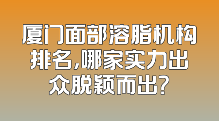 厦门面部溶脂机构排名，哪家实力出众脱颖而出？