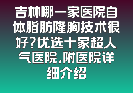 吉林哪一家医院自体脂肪隆胸技术很好？优选十家超人气医院，附医院详细介绍