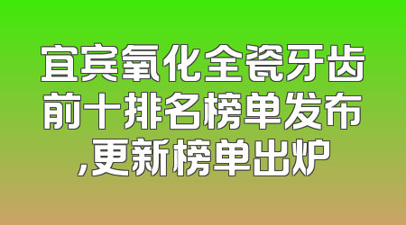 宜宾氧化全瓷牙齿前十排名榜单发布，更新榜单出炉