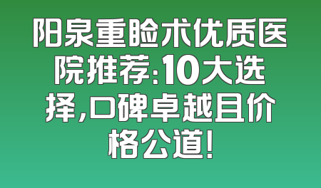 阳泉重睑术优质医院推荐：10大选择，口碑卓越且价格公道！
