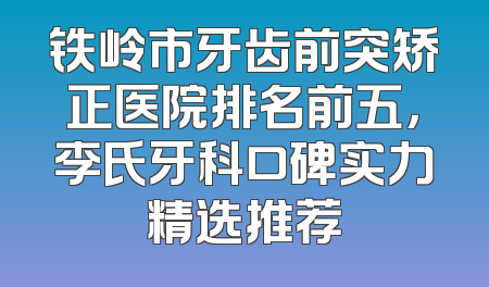 铁岭市牙齿前突矫正医院排名前五，李氏牙科口碑实力精选推荐