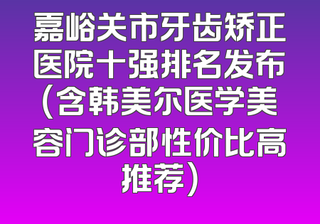 嘉峪关市牙齿矫正医院十强排名发布（含韩美尔医学美容门诊部性价比高推荐）