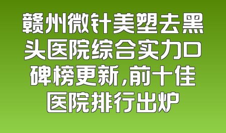 赣州微针美塑去黑头医院综合实力口碑榜更新，前十佳医院排行出炉