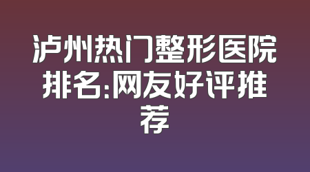 泸州热门整形医院排名：网友好评推荐