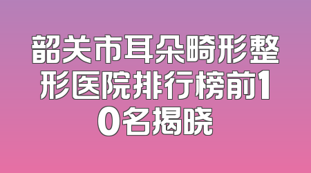 韶关市耳朵畸形整形医院排行榜前10名揭晓