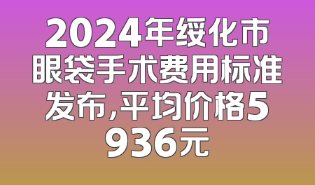 2024年绥化市眼袋手术费用标准发布，平均价格5936元
