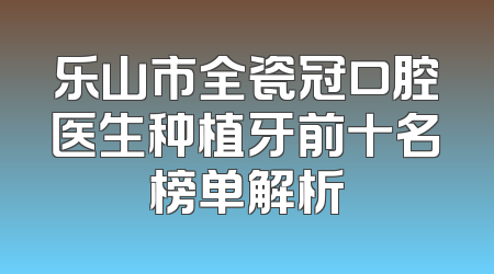 乐山市全瓷冠口腔医生种植牙前十名榜单解析