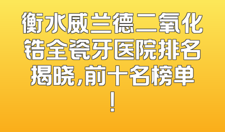 衡水威兰德二氧化锆全瓷牙医院排名揭晓，前十名榜单！