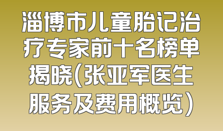 淄博市儿童胎记治疗专家前十名榜单揭晓（张亚军医生服务及费用概览）