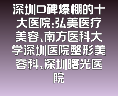 深圳口碑爆棚的十大医院：弘美医疗美容、南方医科大学深圳医院整形美容科、深圳曙光医院