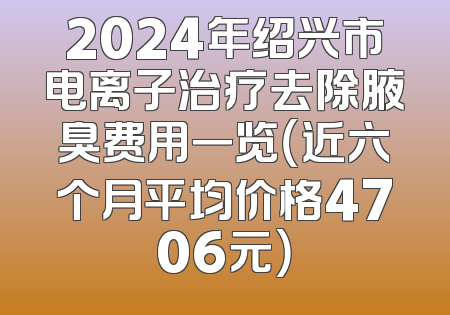 2024年绍兴市电离子治疗去除腋臭费用一览（近六个月平均价格4706元）
