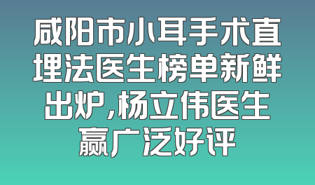 咸阳市小耳手术直埋法医生榜单新鲜出炉，杨立伟医生赢广泛好评