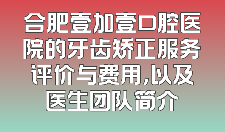 合肥壹加壹口腔医院的牙齿矫正服务评价与费用，以及医生团队简介