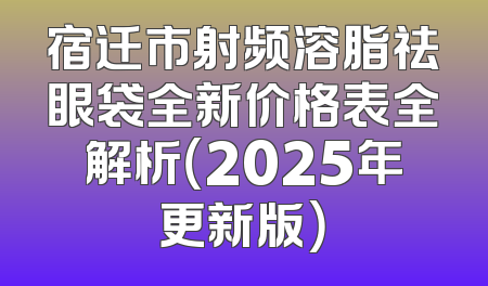 宿迁市射频溶脂祛眼袋全新价格表全解析（2025年更新版）
