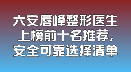 六安唇峰整形医生上榜前十名推荐，安全可靠选择清单