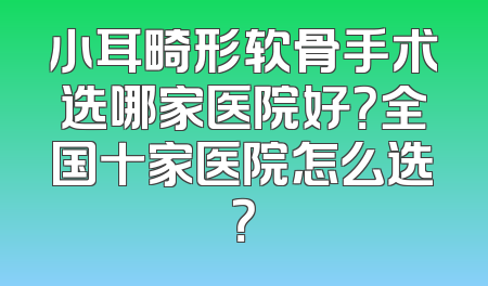 小耳畸形软骨手术选哪家医院好？全国十家医院怎么选？