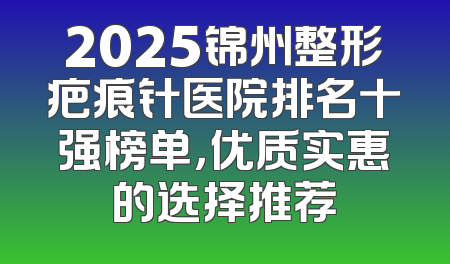 2025锦州整形疤痕针医院排名十强榜单，优质实惠的选择推荐