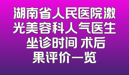 湖南省人民医院激光美容科人气医生 坐诊时间 术后果评价一览