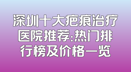 深圳十大疤痕治疗医院推荐：热门排行榜及价格一览