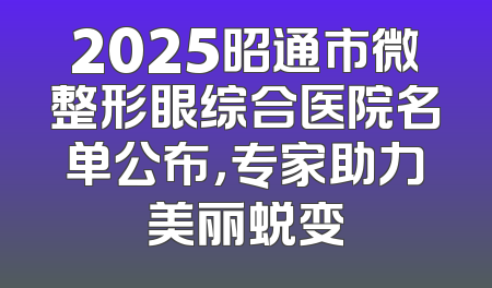2025昭通市微整形眼综合医院名单公布，专家助力美丽蜕变