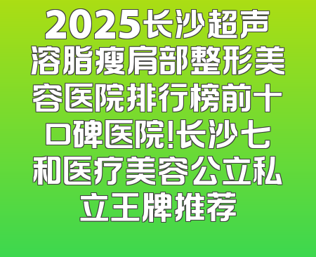 2025长沙超声溶脂瘦肩部整形美容医院排行榜前十口碑医院！长沙七和医疗美容公立私立王牌推荐