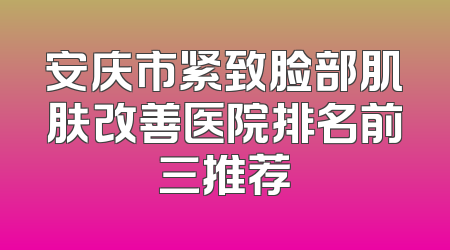 安庆市紧致脸部肌肤改善医院排名前三推荐