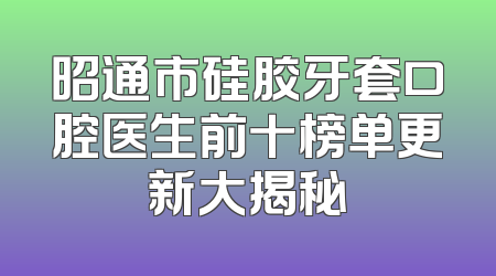 昭通市硅胶牙套口腔医生前十榜单更新大揭秘