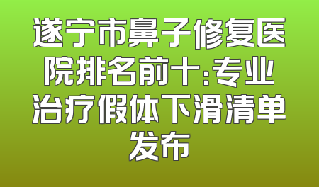 遂宁市鼻子修复医院排名前十：专业治疗假体下滑清单发布