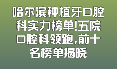 哈尔滨种植牙口腔科实力榜单！五院口腔科领跑，前十名榜单揭晓