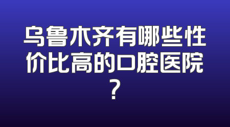 乌鲁木齐有哪些性价比高的口腔医院？