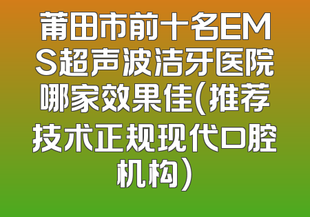 莆田市前十名EMS超声波洁牙医院哪家效果佳（推荐技术正规现代口腔机构）