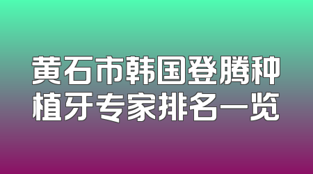 黄石市韩国登腾种植牙专家排名一览