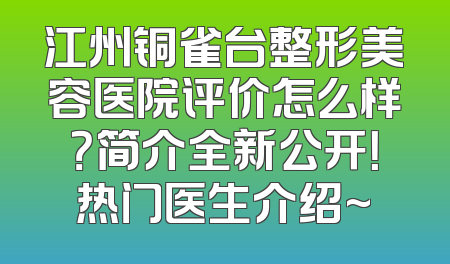 江州铜雀台整形美容医院评价怎么样？简介全新公开！热门医生介绍~