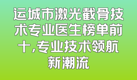 运城市激光截骨技术专业医生榜单前十，专业技术领航新潮流