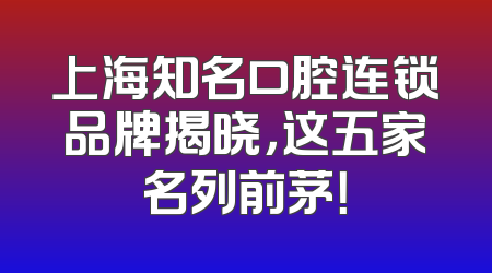 上海知名口腔连锁品牌揭晓，这五家名列前茅！