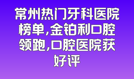 常州热门牙科医院榜单，金铂利口腔领跑，口腔医院获好评