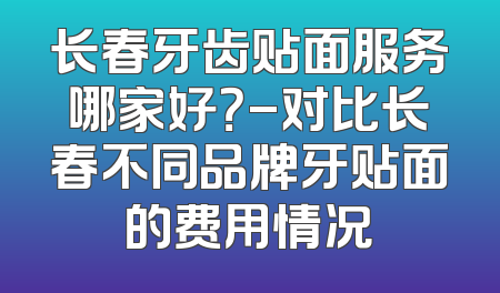 长春牙齿贴面服务哪家好？-对比长春不同品牌牙贴面的费用情况