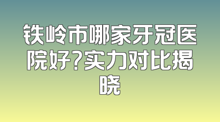 铁岭市哪家牙冠医院好？实力对比揭晓