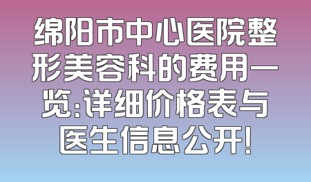 绵阳市中心医院整形美容科的费用一览：详细价格表与医生信息公开！