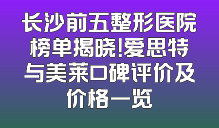 长沙前五整形医院榜单揭晓！爱思特与美莱口碑评价及价格一览