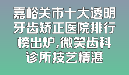 嘉峪关市十大透明牙齿矫正医院排行榜出炉，微笑齿科诊所技艺精湛