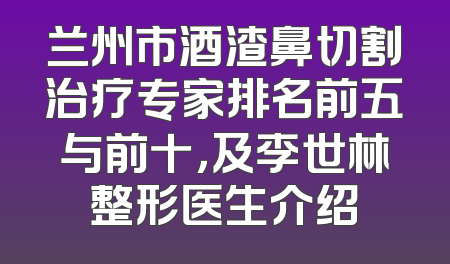 兰州市酒渣鼻切割治疗专家排名前五与前十，及李世林整形医生介绍