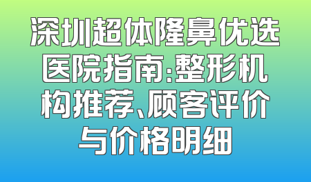 深圳超体隆鼻优选医院指南：整形机构推荐、顾客评价与价格明细